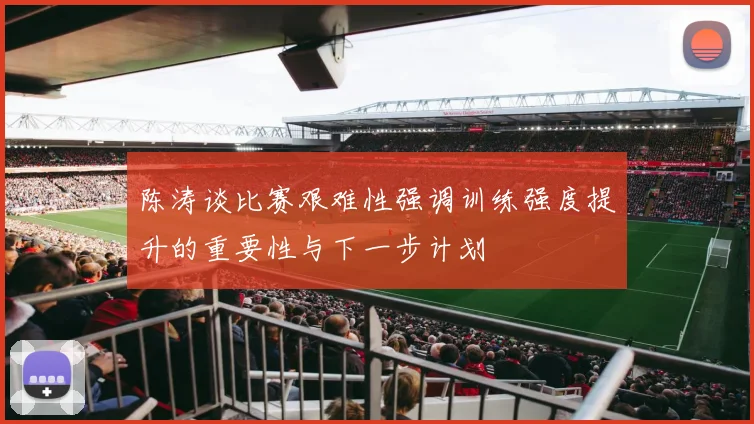 陈涛谈比赛艰难性强调训练强度提升的重要性与下一步计划