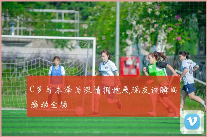 C罗与本泽马深情拥抱展现友谊瞬间感动全场