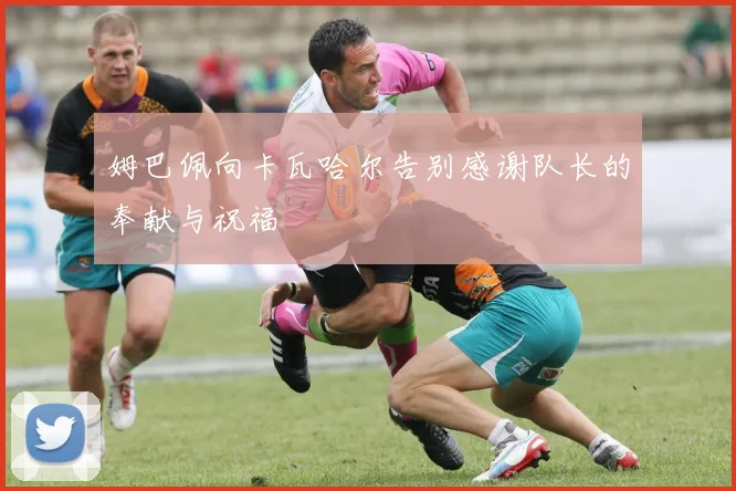 姆巴佩向卡瓦哈尔告别感谢队长的奉献与祝福