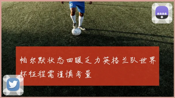 帕尔默状态回暖乏力英格兰队世界杯征程需谨慎考量