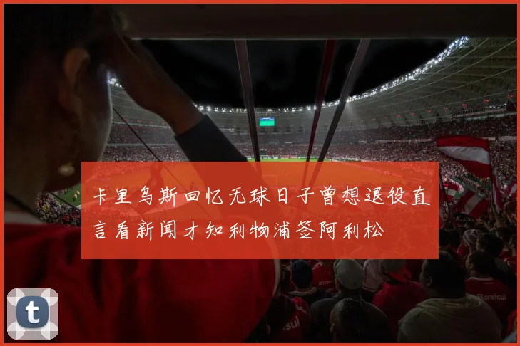 卡里乌斯回忆无球日子曾想退役直言看新闻才知利物浦签阿利松
