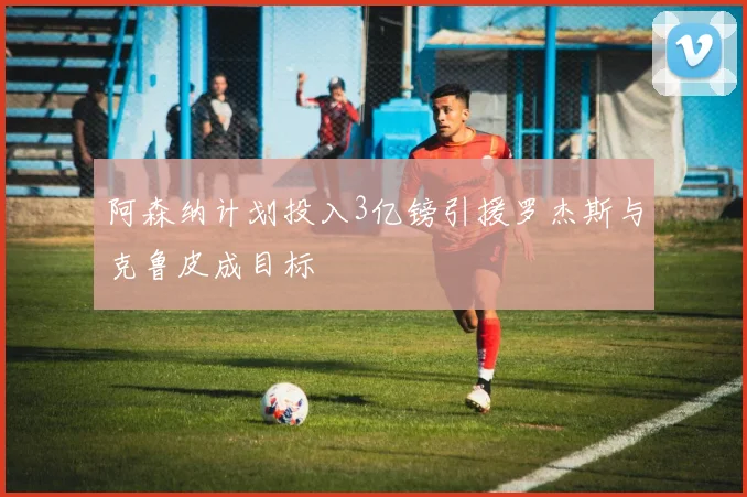 阿森纳计划投入3亿镑引援罗杰斯与克鲁皮成目标