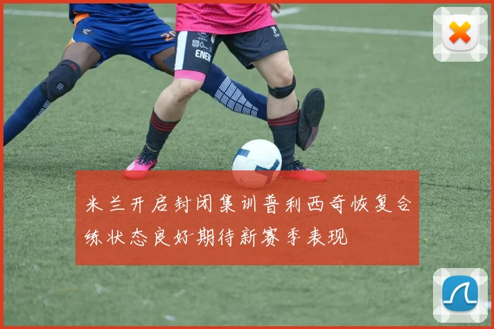 米兰开启封闭集训普利西奇恢复合练状态良好期待新赛季表现