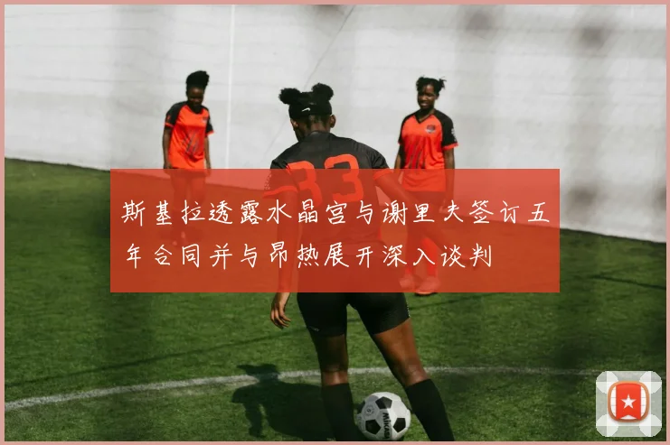 斯基拉透露水晶宫与谢里夫签订五年合同并与昂热展开深入谈判