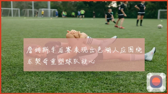 詹姆斯季后赛表现出色湖人应围绕东契奇重塑球队核心