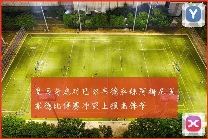 皇马考虑对巴尔韦德和琼阿梅尼国家德比停赛冲突上报老佛爷
