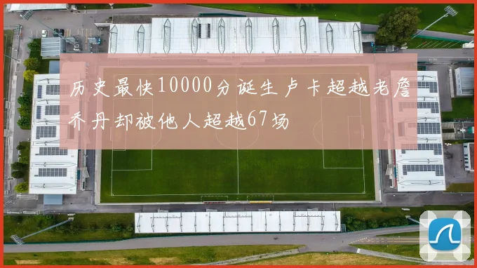 历史最快10000分诞生卢卡超越老詹乔丹却被他人超越67场