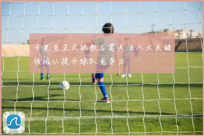 卡里克正式执教后需关注八大关键领域以提升球队竞争力