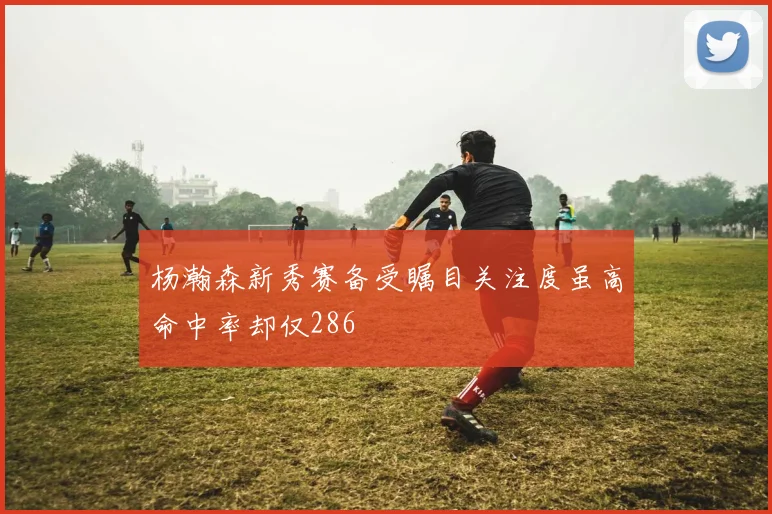 杨瀚森新秀赛备受瞩目关注度虽高命中率却仅286