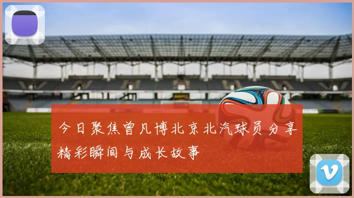 今日聚焦曾凡博北京北汽球员分享精彩瞬间与成长故事