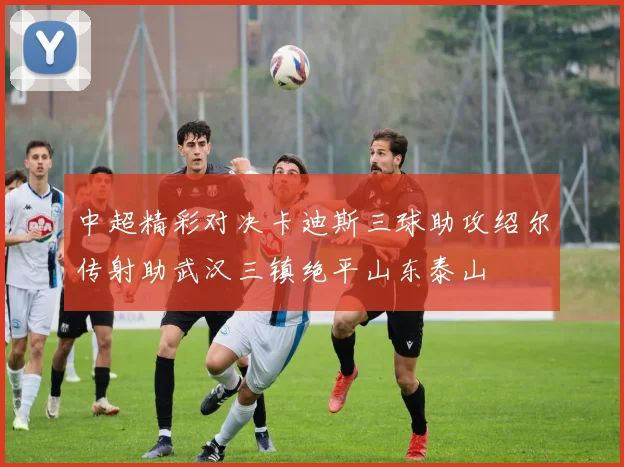 中超精彩对决卡迪斯三球助攻绍尔传射助武汉三镇绝平山东泰山